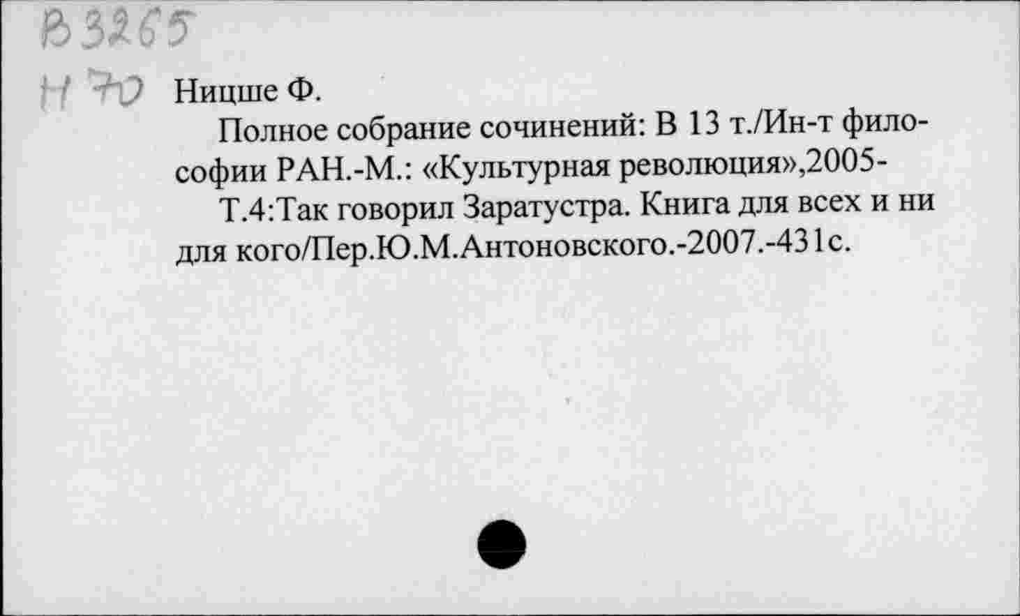 ﻿В35&5"
Ницше Ф.
Полное собрание сочинений: В 13 т./Ин-т философии РАН.-М.: «Культурная революция»,2005-
Т.4:Так говорил Заратустра. Книга для всех и ни для кого/Пер.Ю.М.Антоновского.-2007.-431с.